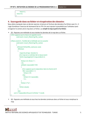 [TP N°4 : INITIATION AU MONDE DE LA PROGRAMMATION C++] Atelier C++
INSTITUT NATIONAL DES SCIENCES APPLIQUEES ET DE TECHNOLOGIE - TUNISIE 5
return 1;
return 0;
}
4. Sauvegarde dans un fichier et récupération des données
Nous allons manipuler dans ce dernier exercice, la lecture et l’écriture des données d’un fichier avec C++. Il
s’agit d’améliorer l’exercice de Homework fait en TP3. On veut rajouter la possibilité que l’utilisateur peut
enregistrer le contenu de la map dans un fichier, ou remplir la map à partir d’un fichier.
 Q1 : Rajoutez une méthode où vous stockez les données de la map dans un fichier.
//On suppose que la classe est appelée event
void event::insert_file(string file_name)
//Dans event.h , l’entête de la méthode sera la suivante
void event::insert_file(string file_name)
{
ofstream fichier(file_name,ios::out);
if(fichier)
{
map<int,string>::iterator it;
//ici map est un attribut de la classe event
for(it=map.begin();it!=map.end();it++)
{
fichier<<it->first<<'-';
i=0;
while(it->second[i]!='0')
{
//on suppose que le séparateur dans la chaine est #
if(it->second[i]==',')
fichier<<'#';
else
fichier<<it->second[i];
i++;
}
fichier<<"n";
}
fichier.close();
}
else
cerr<<"impossible d’ouvrir le fichier "<<endl;
}
 Q2 : Rajoutez une méthode où vous lisez les données contenues dans un fichier et vous remplissez la
map
 