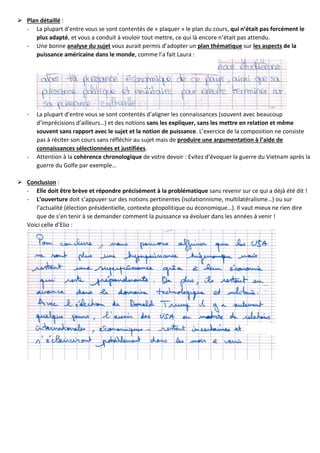  Plan détaillé :
- La plupart d’entre vous se sont contentés de « plaquer » le plan du cours, qui n’était pas forcément le
plus adapté, et vous a conduit à vouloir tout mettre, ce qui là encore n’était pas attendu.
- Une bonne analyse du sujet vous aurait permis d’adopter un plan thématique sur les aspects de la
puissance américaine dans le monde, comme l’a fait Laura :
- La plupart d’entre vous se sont contentés d’aligner les connaissances (souvent avec beaucoup
d’imprécisions d’ailleurs…) et des notions sans les expliquer, sans les mettre en relation et même
souvent sans rapport avec le sujet et la notion de puissance. L’exercice de la composition ne consiste
pas à réciter son cours sans réfléchir au sujet mais de produire une argumentation à l’aide de
connaissances sélectionnées et justifiées.
- Attention à la cohérence chronologique de votre devoir : Evitez d’évoquer la guerre du Vietnam après la
guerre du Golfe par exemple…
 Conclusion :
- Elle doit être brève et répondre précisément à la problématique sans revenir sur ce qui a déjà été dit !
- L’ouverture doit s’appuyer sur des notions pertinentes (isolationnisme, multilatéralisme…) ou sur
l’actualité (élection présidentielle, contexte géopolitique ou économique…). Il vaut mieux ne rien dire
que de s’en tenir à se demander comment la puissance va évoluer dans les années à venir !
Voici celle d’Elio :
 