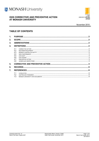 OHS CORRECTIVE AND PREVENTIVE ACTION                                                                                                                       AS/NZS 4801, OHSAS 18001
                                                                                                                                                                          OHS20309
                                                                                                                                                                          SAI Global
AT MONASH UNIVERSITY

                                                                                                                                                      November 2010


TABLE OF CONTENTS

1.       PURPOSE ............................................................................................................................. 2
2.       SCOPE .................................................................................................................................. 2
3.       ABBREVIATIONS ................................................................................................................. 2
4.       DEFINITIONS ........................................................................................................................ 2
         4.1      CORRECTIVE ACTION ........................................................................................................................................ 2
         4.2      MACHINERY/EQUIPMENT ................................................................................................................................... 2
         4.3      MONASH CONTROLLED ENTITY ........................................................................................................................... 2
         4.4      NON CONFORMANCE ......................................................................................................................................... 3
         4.5      OHS AUDIT ...................................................................................................................................................... 3
         4.6      OHS HAZARD ................................................................................................................................................... 3
         4.7      PREVENTIVE ACTION ......................................................................................................................................... 3
         4.8      WORKPLACE INSPECTIONS ................................................................................................................................ 3

5.       CORRECTIVE AND PREVENTIVE ACTION ......................................................................... 4
6.       RECORDS ............................................................................................................................. 6
7.       REFERENCES ...................................................................................................................... 6
         7.1      LEGISLATION ................................................................................................................................................... 6
         7.2      AUSTRALIAN STANDARDS .................................................................................................................................. 6
         7.3      MONASH UNIVERSITY OHS DOCUMENTS .............................................................................................................. 6




corrective-action.doc, v2                                                    Responsible Officer: Director, OH&S                                                   Page 1 of 6
Date of first issue: August 2007                                             Date of last review: November 2010                                      Date of next review: 2013
                                                                                                                                                                    25/10/2010
 