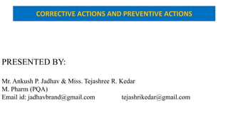 PRESENTED BY:
Mr. Ankush P. Jadhav & Miss. Tejashree R. Kedar
M. Pharm (PQA)
Email id: jadhavbrand@gmail.com ………..tejashrikedar@gmail.com
CORRECTIVE ACTIONS AND PREVENTIVE ACTIONS
 