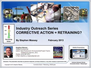 Industry Outreach Series
                         CORRECTIVE ACTION = RETRAINING?

                         By Stephen Massey                                                February 2013




Disclaimer: This presentation describes my personal viewpoints, not those of Elsevier, or any other company or government entity
                                                                                                                                      Industry Outreach Series
                                                                                                                                   Corrective Action = Retraining?
  Copyright © 2013 Stephen Massey                            Corrective Action = Retraining_130222.pptx
 