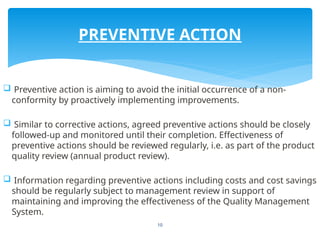 10
 Preventive action is aiming to avoid the initial occurrence of a non-
conformity by proactively implementing improvements.
 Similar to corrective actions, agreed preventive actions should be closely
followed-up and monitored until their completion. Effectiveness of
preventive actions should be reviewed regularly, i.e. as part of the product
quality review (annual product review).
 Information regarding preventive actions including costs and cost savings
should be regularly subject to management review in support of
maintaining and improving the effectiveness of the Quality Management
System.
PREVENTIVE ACTION
 
