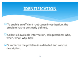 13
 To enable an efficient root cause investigation, the
problem has to be clearly defined.
 Collect all available information, ask questions: Who,
when, what, why, how
 Summarize the problem in a detailed and concise
description.
IDENTIFICATION
 