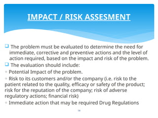 14
 The problem must be evaluated to determine the need for
immediate, corrective and preventive actions and the level of
action required, based on the impact and risk of the problem.
 The evaluation should include:
◦ Potential Impact of the problem.
◦ Risk to its customers and/or the company (i.e. risk to the
patient related to the quality, efficacy or safety of the product;
risk for the reputation of the company; risk of adverse
regulatory actions; financial risk)
◦ Immediate action that may be required Drug Regulations
IMPACT / RISK ASSESMENT
 
