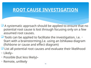16
 A systematic approach should be applied to ensure that no
potential root cause is lost through focusing only on a few
assumed root causes.
 Tools can be applied to facilitate the investigation, i.e. ◦
Start with a brainstorming,I.e. using an Ishikawa diagram
(fishbone or cause and effect diagram)
 List all potential root causes and evaluate their likelihood
◦ Likely–
◦ Possible (but less likely)–
◦ Remote, unlikely
ROOT CAUSE INVESTIGATION
 