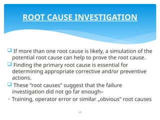 17
 If more than one root cause is likely, a simulation of the
potential root cause can help to prove the root cause.
 Finding the primary root cause is essential for
determining appropriate corrective and/or preventive
actions.
 These “root causes” suggest that the failure
investigation did not go far enough–
◦ Training, operator error or similar „obvious“ root causes
ROOT CAUSE INVESTIGATION
 