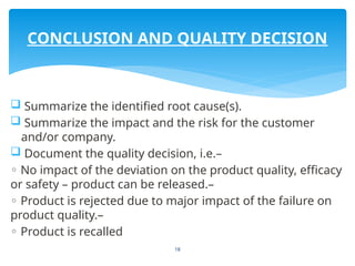 18
 Summarize the identified root cause(s).
 Summarize the impact and the risk for the customer
and/or company.
 Document the quality decision, i.e.–
◦ No impact of the deviation on the product quality, efficacy
or safety – product can be released.–
◦ Product is rejected due to major impact of the failure on
product quality.–
◦ Product is recalled
CONCLUSION AND QUALITY DECISION
 