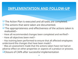 20
 The Action Plan is executed and all tasks are completed.
 The actions that were taken are documented.
 The appropriateness and effectiveness of the actions taken is
evaluated:–
◦ Have all recommended changes been completed and verified?–
◦ Have all objectives been met?–
◦ Has training been performed to ensure that all affected employees
understand the changes that have been made?–
Was an assessment made that the actions taken have not had an
◦
adverse effect on other properties or aspects of a product or process.
Closure of CAPA after successful implementation
IMPLEMENTATION AND FOLLOW-UP
 