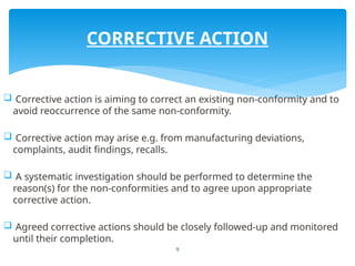 9
 Corrective action is aiming to correct an existing non-conformity and to
avoid reoccurrence of the same non-conformity.
 Corrective action may arise e.g. from manufacturing deviations,
complaints, audit findings, recalls.
 A systematic investigation should be performed to determine the
reason(s) for the non-conformities and to agree upon appropriate
corrective action.
 Agreed corrective actions should be closely followed-up and monitored
until their completion.
CORRECTIVE ACTION
 