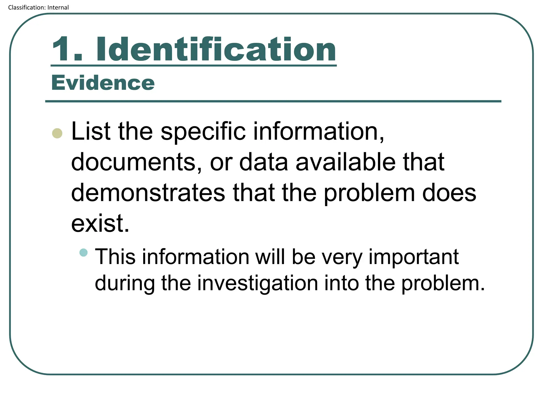 Classification: Internal
1. Identification
Evidence
⚫ List the specific information,
documents, or data available that
demonstrates that the problem does
exist.
• This information will be very important
during the investigation into the problem.
 