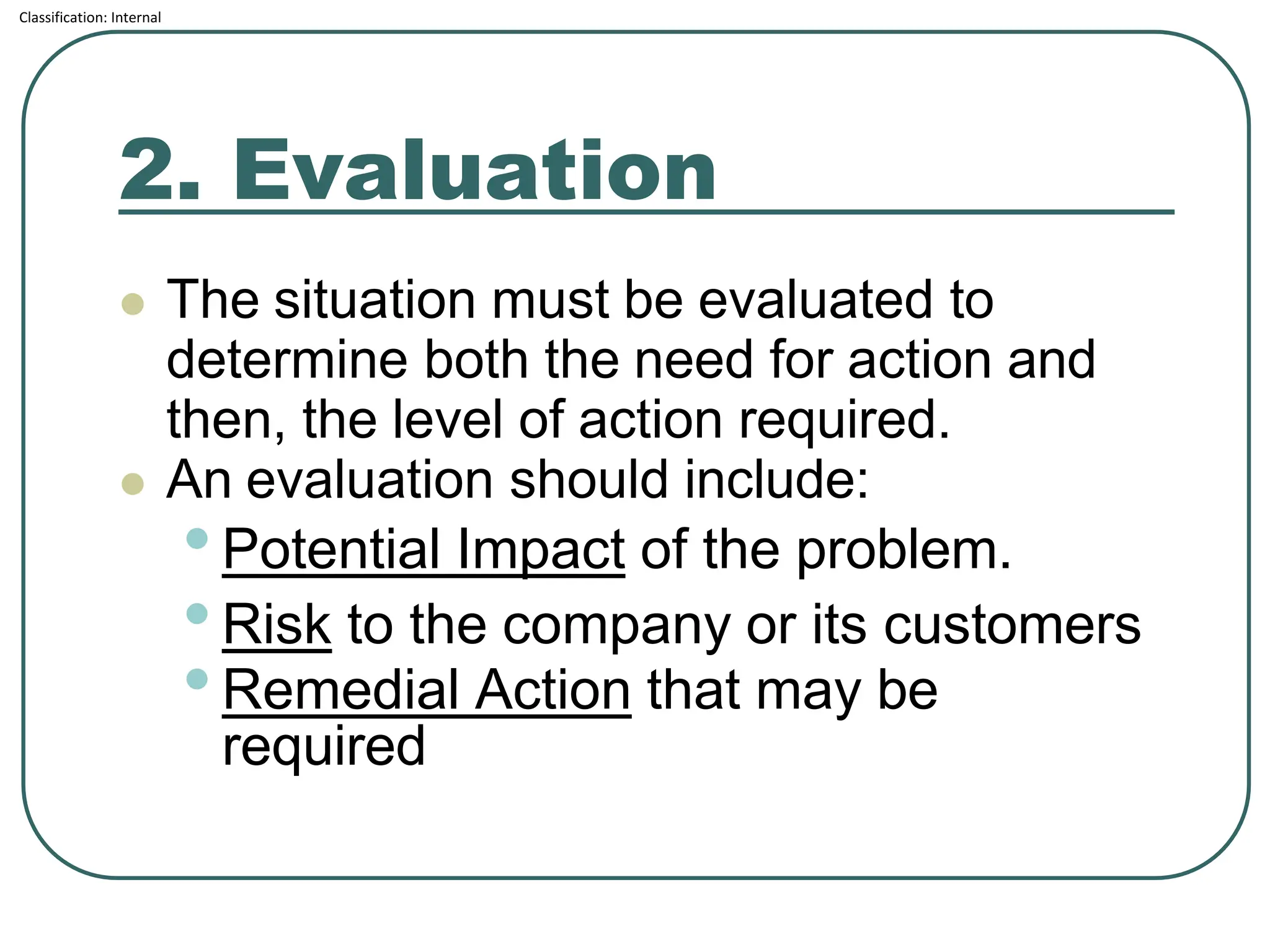 Classification: Internal
2. Evaluation
⚫ The situation must be evaluated to
determine both the need for action and
then, the level of action required.
⚫ An evaluation should include:
•Potential Impact of the problem.
•Risk to the company or its customers
•Remedial Action that may be
required
 