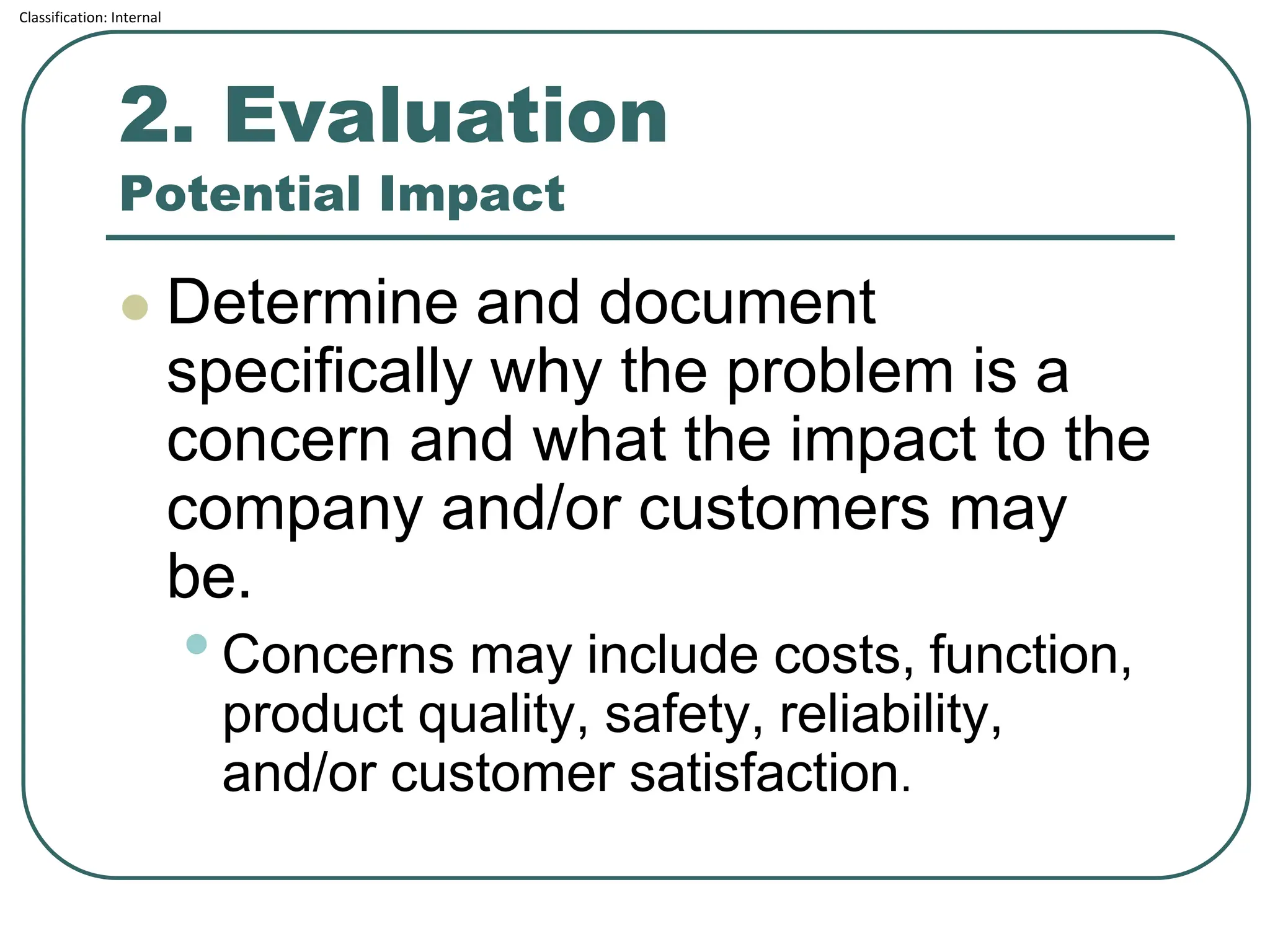 Classification: Internal
2. Evaluation
Potential Impact
⚫ Determine and document
specifically why the problem is a
concern and what the impact to the
company and/or customers may
be.
•Concerns may include costs, function,
product quality, safety, reliability,
and/or customer satisfaction.
 