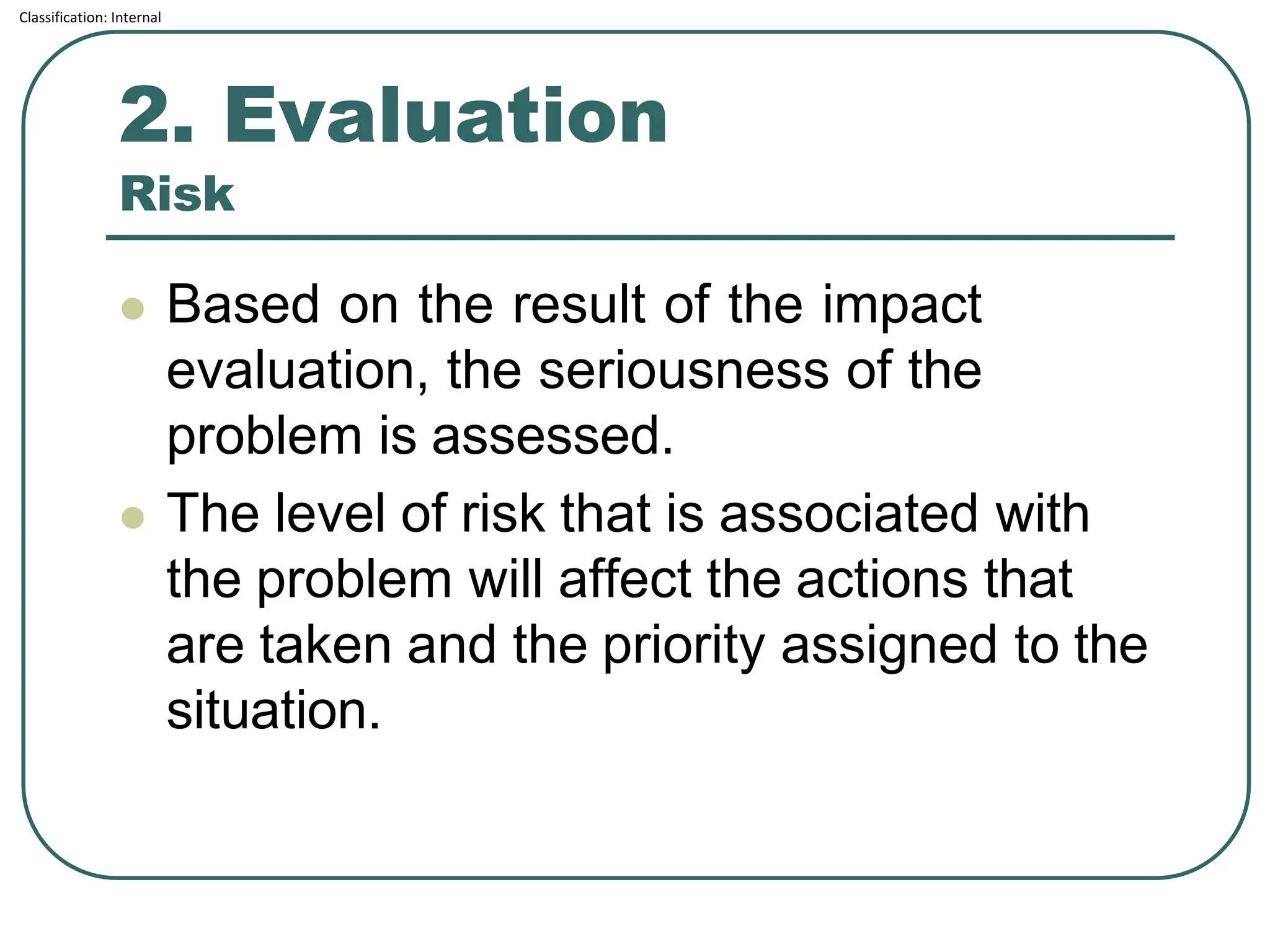 Classification: Internal
2. Evaluation
Risk
⚫ Based on the result of the impact
evaluation, the seriousness of the
problem is assessed.
⚫ The level of risk that is associated with
the problem will affect the actions that
are taken and the priority assigned to the
situation.
 