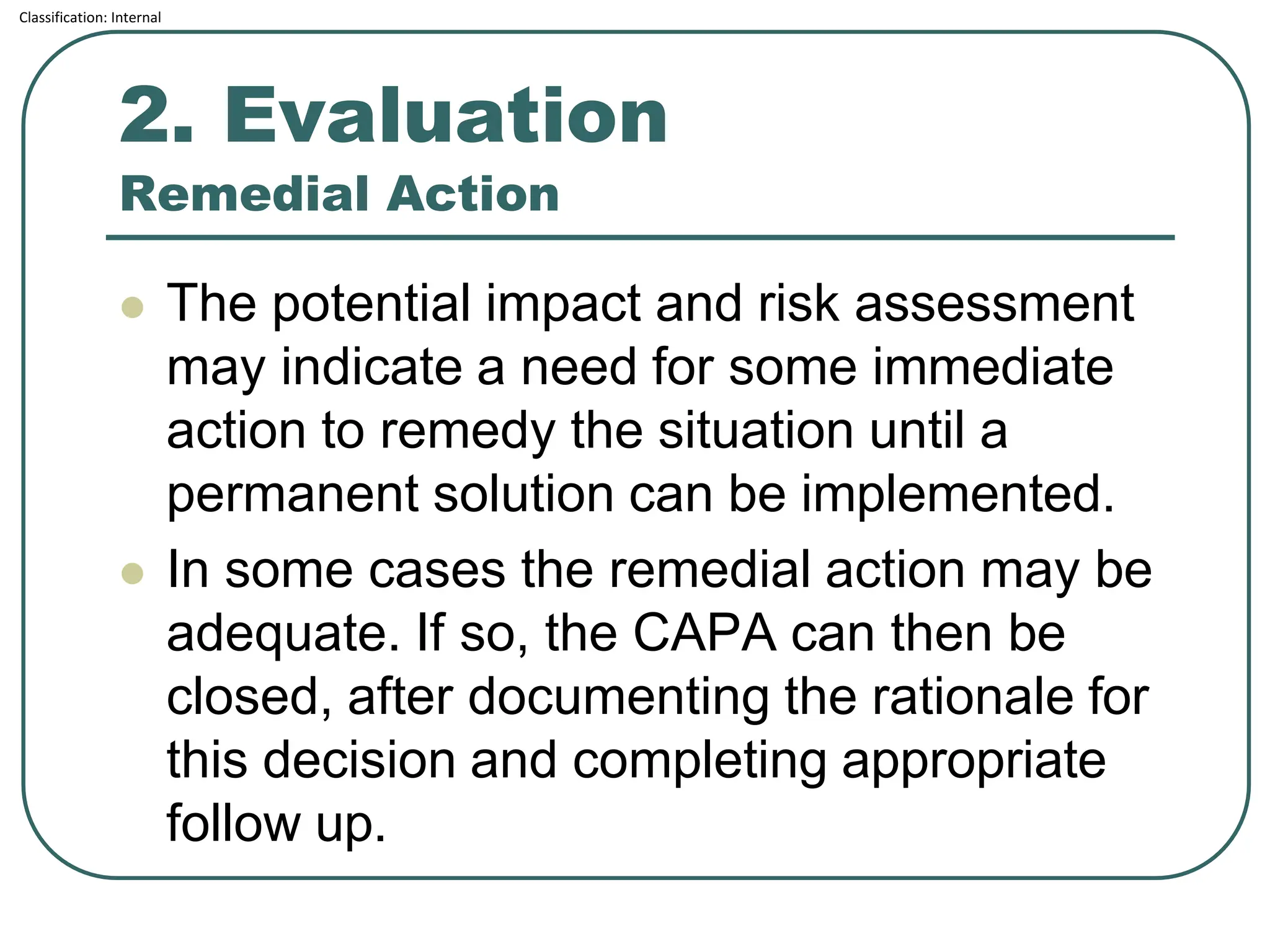 Classification: Internal
2. Evaluation
Remedial Action
⚫ The potential impact and risk assessment
may indicate a need for some immediate
action to remedy the situation until a
permanent solution can be implemented.
⚫ In some cases the remedial action may be
adequate. If so, the CAPA can then be
closed, after documenting the rationale for
this decision and completing appropriate
follow up.
 