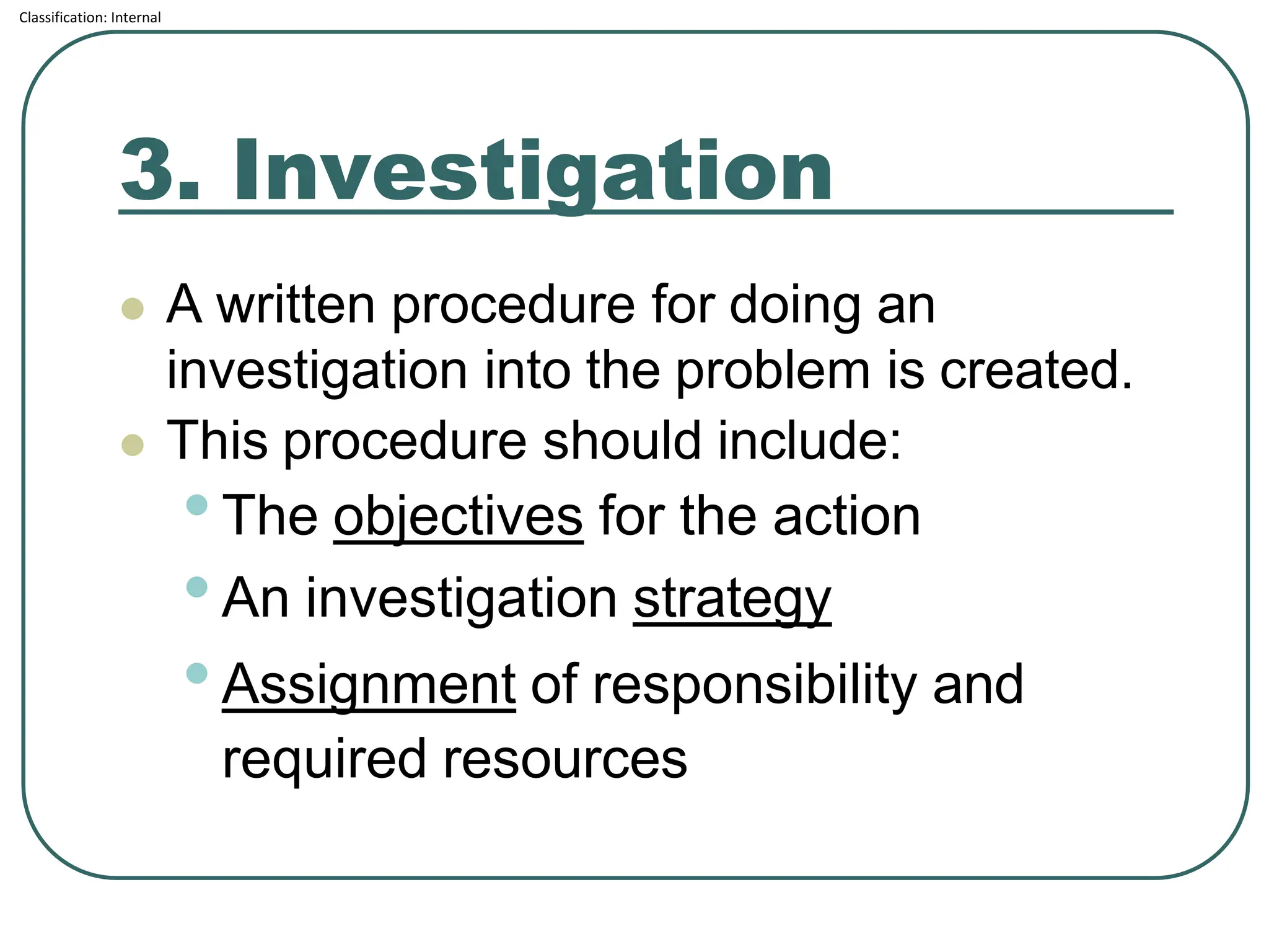 Classification: Internal
3. Investigation
⚫ A written procedure for doing an
investigation into the problem is created.
⚫ This procedure should include:
•The objectives for the action
•An investigation strategy
•Assignment of responsibility and
required resources
 