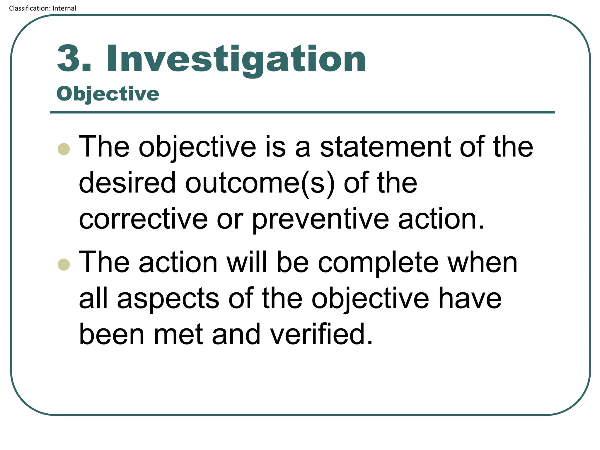Classification: Internal
3. Investigation
Objective
⚫ The objective is a statement of the
desired outcome(s) of the
corrective or preventive action.
⚫ The action will be complete when
all aspects of the objective have
been met and verified.
 