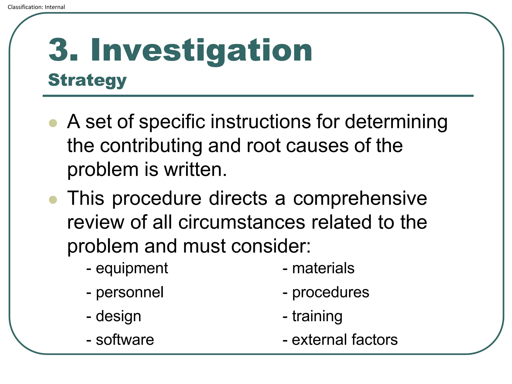 Classification: Internal
3. Investigation
Strategy
⚫ A set of specific instructions for determining
the contributing and root causes of the
problem is written.
⚫ This procedure directs a comprehensive
review of all circumstances related to the
problem and must consider:
- equipment - materials
- personnel - procedures
- design - training
- software - external factors
 