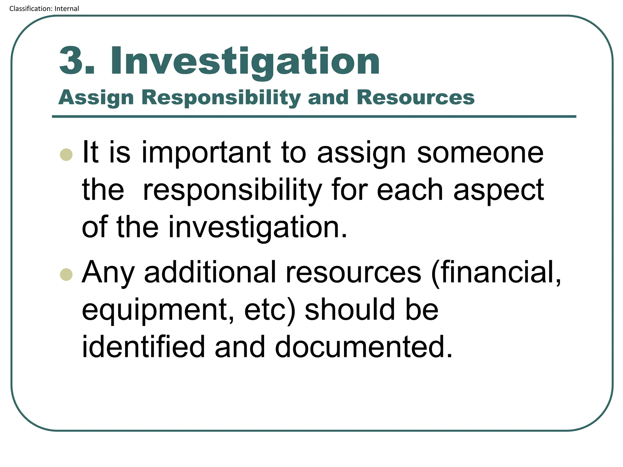Classification: Internal
3. Investigation
Assign Responsibility and Resources
⚫ It is important to assign someone
the responsibility for each aspect
of the investigation.
⚫ Any additional resources (financial,
equipment, etc) should be
identified and documented.
 
