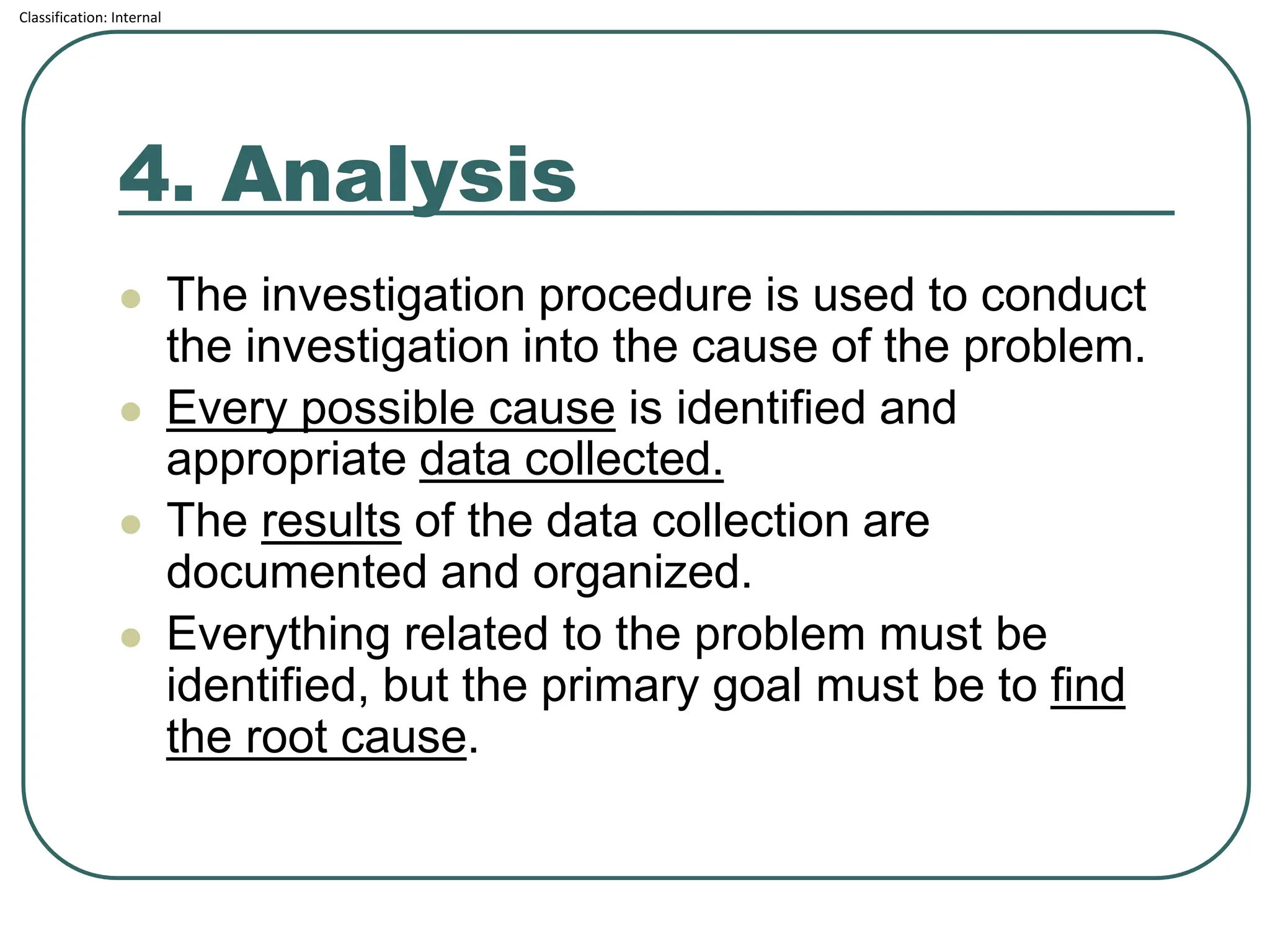 Classification: Internal
4. Analysis
⚫ The investigation procedure is used to conduct
the investigation into the cause of the problem.
⚫ Every possible cause is identified and
appropriate data collected.
⚫ The results of the data collection are
documented and organized.
⚫ Everything related to the problem must be
identified, but the primary goal must be to find
the root cause.
 
