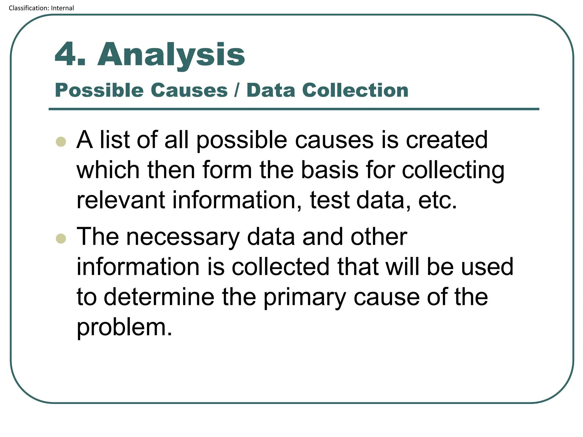 Classification: Internal
4. Analysis
Possible Causes / Data Collection
⚫ A list of all possible causes is created
which then form the basis for collecting
relevant information, test data, etc.
⚫ The necessary data and other
information is collected that will be used
to determine the primary cause of the
problem.
 