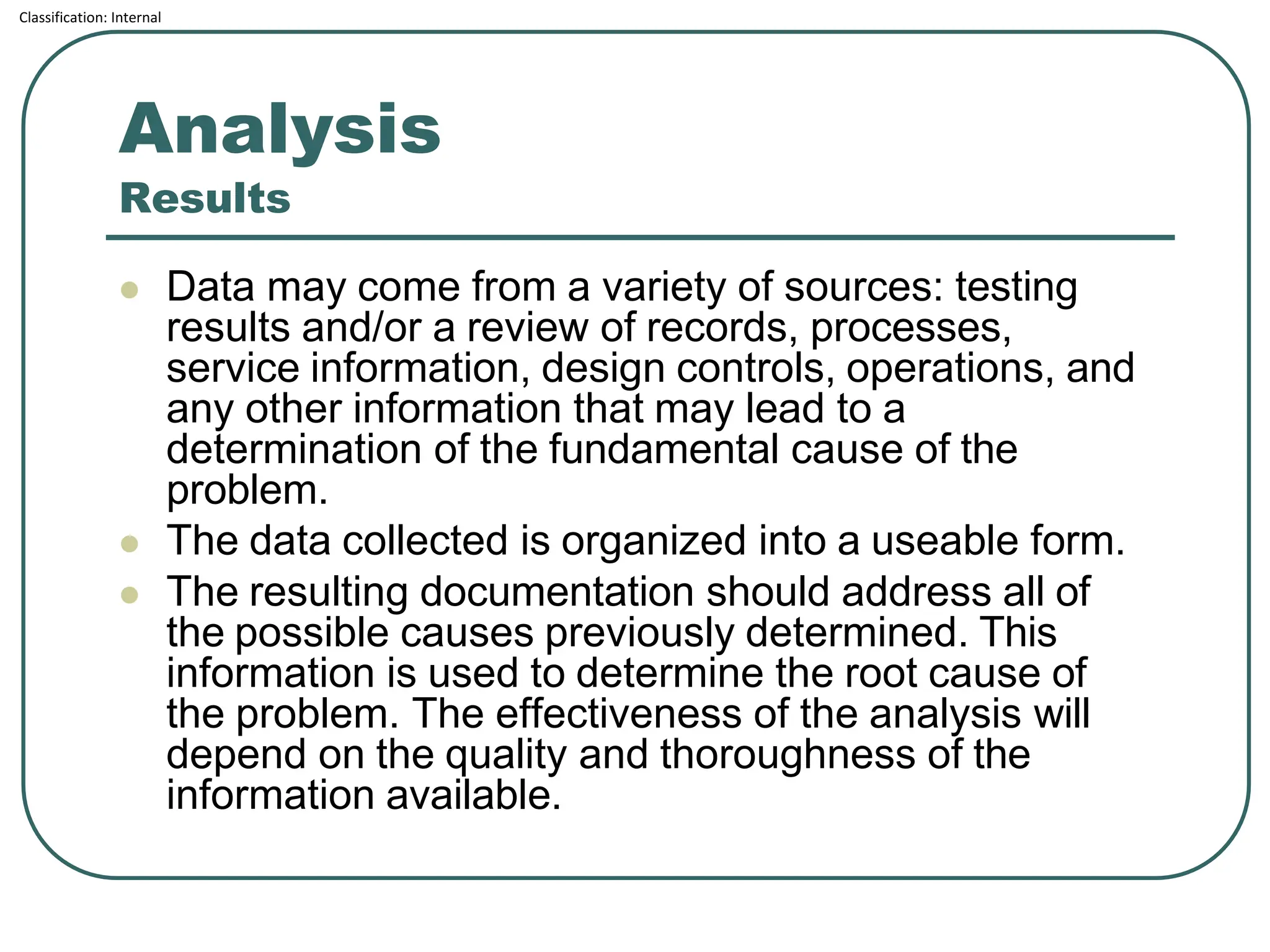 Classification: Internal
Analysis
Results
⚫ Data may come from a variety of sources: testing
results and/or a review of records, processes,
service information, design controls, operations, and
any other information that may lead to a
determination of the fundamental cause of the
problem.
⚫ The data collected is organized into a useable form.
⚫ The resulting documentation should address all of
the possible causes previously determined. This
information is used to determine the root cause of
the problem. The effectiveness of the analysis will
depend on the quality and thoroughness of the
information available.
 
