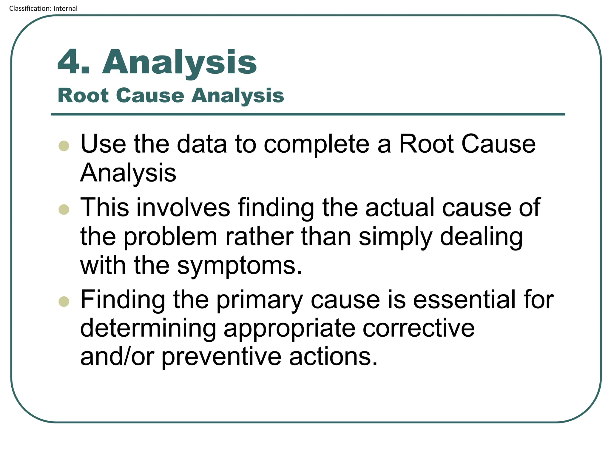 Classification: Internal
4. Analysis
Root Cause Analysis
⚫ Use the data to complete a Root Cause
Analysis
⚫ This involves finding the actual cause of
the problem rather than simply dealing
with the symptoms.
⚫ Finding the primary cause is essential for
determining appropriate corrective
and/or preventive actions.
 