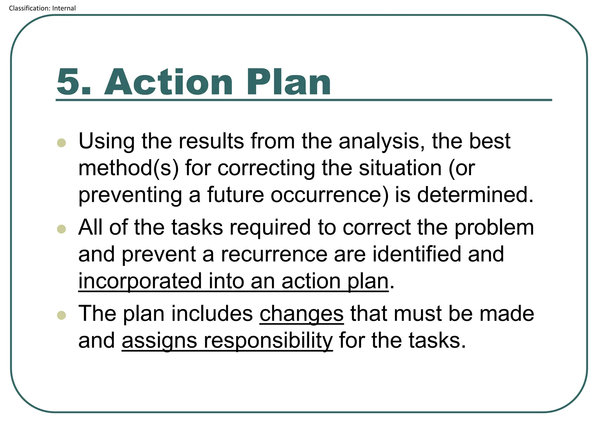 Classification: Internal
5. Action Plan
⚫ Using the results from the analysis, the best
method(s) for correcting the situation (or
preventing a future occurrence) is determined.
⚫ All of the tasks required to correct the problem
and prevent a recurrence are identified and
incorporated into an action plan.
⚫ The plan includes changes that must be made
and assigns responsibility for the tasks.
 