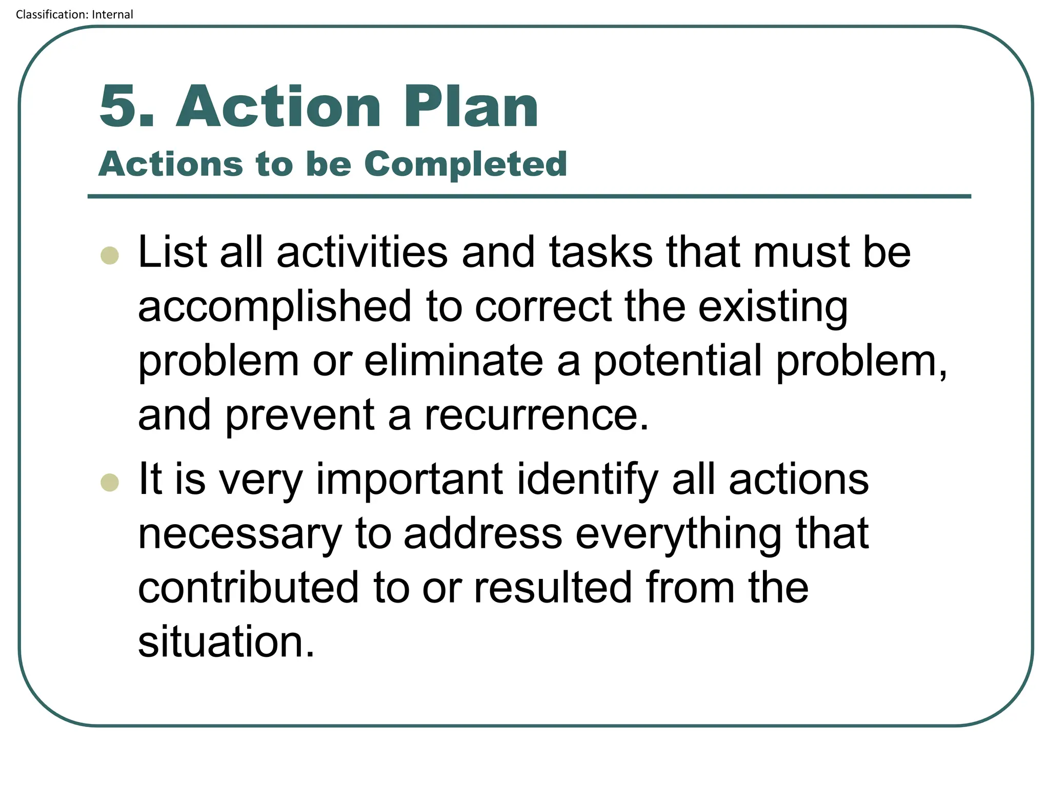 Classification: Internal
5. Action Plan
Actions to be Completed
⚫ List all activities and tasks that must be
accomplished to correct the existing
problem or eliminate a potential problem,
and prevent a recurrence.
⚫ It is very important identify all actions
necessary to address everything that
contributed to or resulted from the
situation.
 