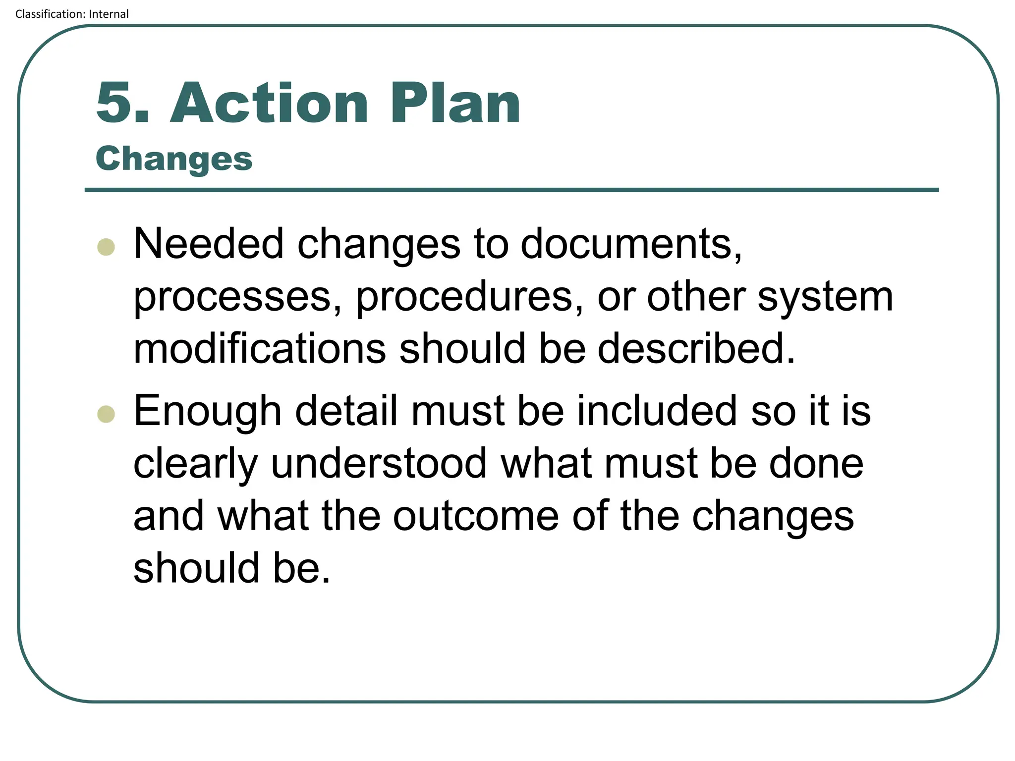 Classification: Internal
5. Action Plan
Changes
⚫ Needed changes to documents,
processes, procedures, or other system
modifications should be described.
⚫ Enough detail must be included so it is
clearly understood what must be done
and what the outcome of the changes
should be.
 