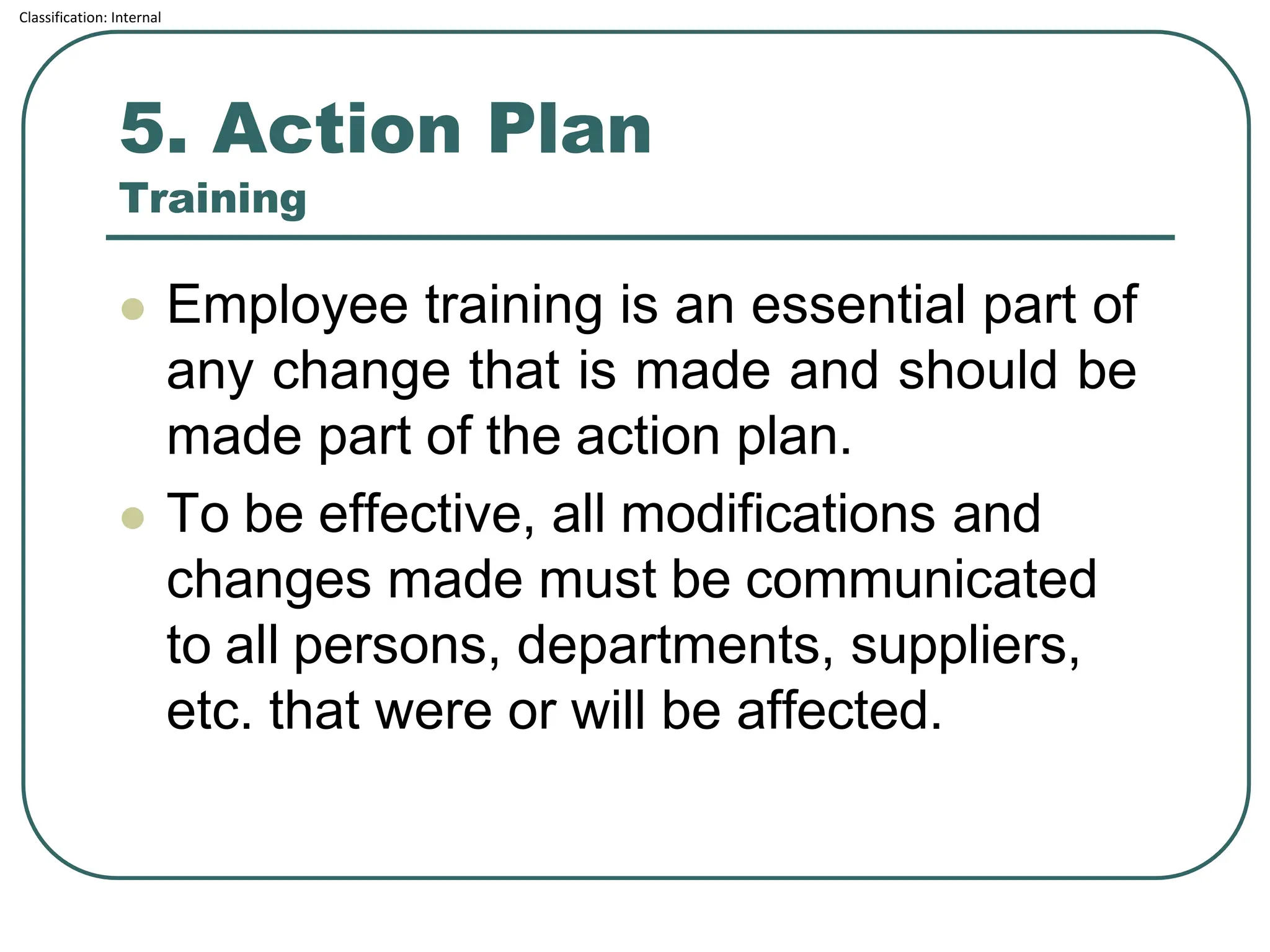 Classification: Internal
5. Action Plan
Training
⚫ Employee training is an essential part of
any change that is made and should be
made part of the action plan.
⚫ To be effective, all modifications and
changes made must be communicated
to all persons, departments, suppliers,
etc. that were or will be affected.
 