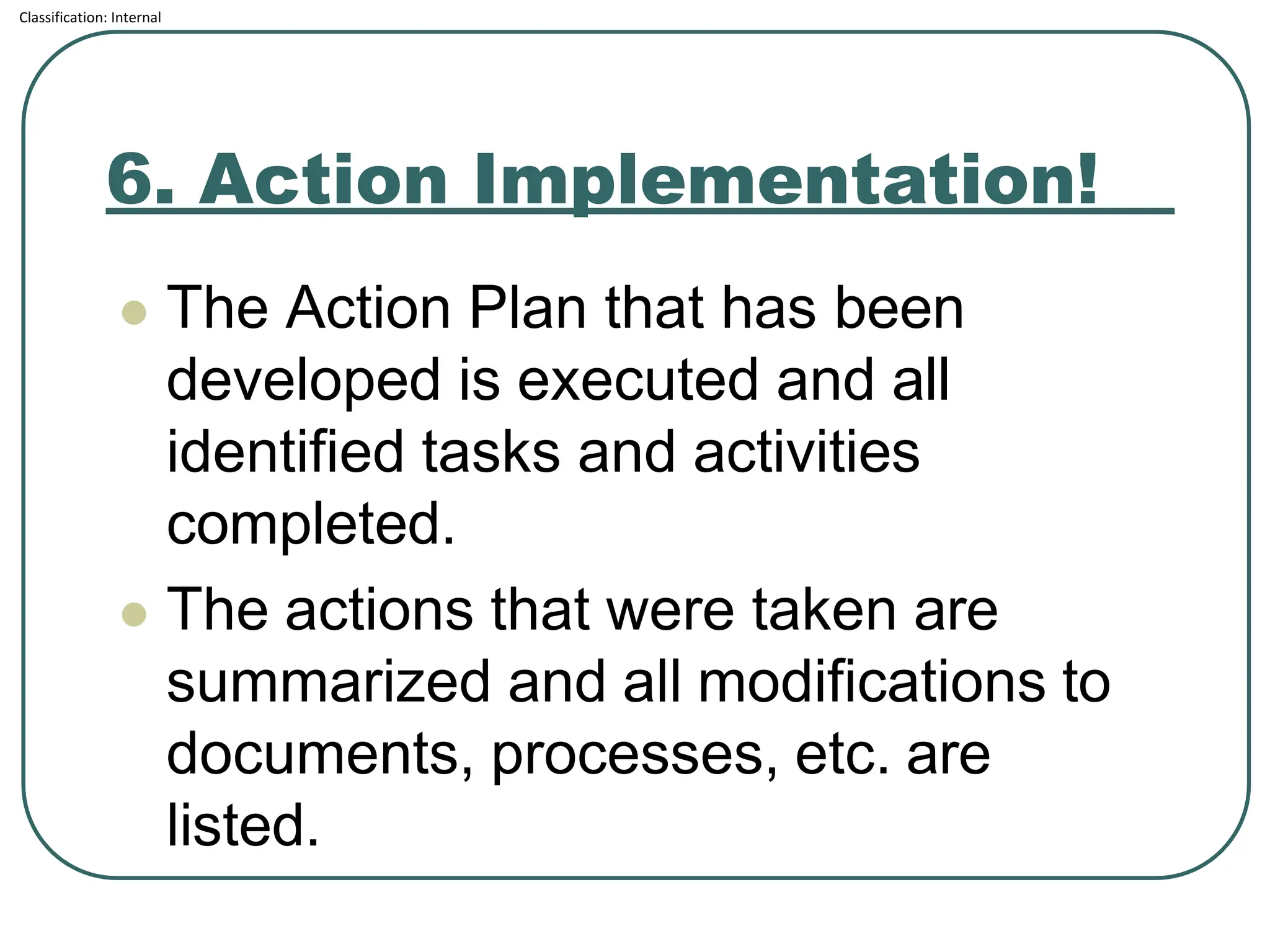 Classification: Internal
6. Action Implementation!
⚫ The Action Plan that has been
developed is executed and all
identified tasks and activities
completed.
⚫ The actions that were taken are
summarized and all modifications to
documents, processes, etc. are
listed.
 