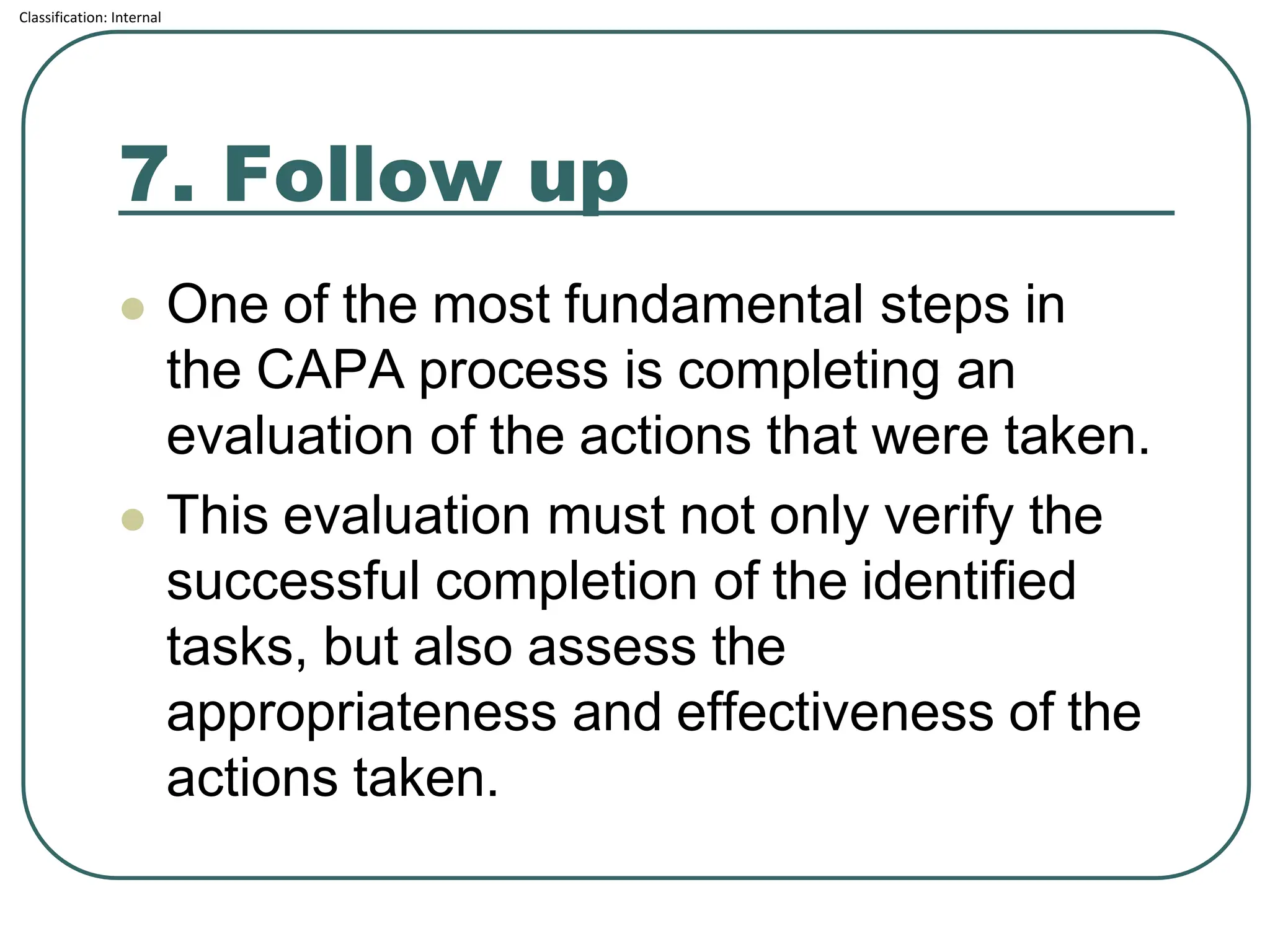 Classification: Internal
7. Follow up
⚫ One of the most fundamental steps in
the CAPA process is completing an
evaluation of the actions that were taken.
⚫ This evaluation must not only verify the
successful completion of the identified
tasks, but also assess the
appropriateness and effectiveness of the
actions taken.
 