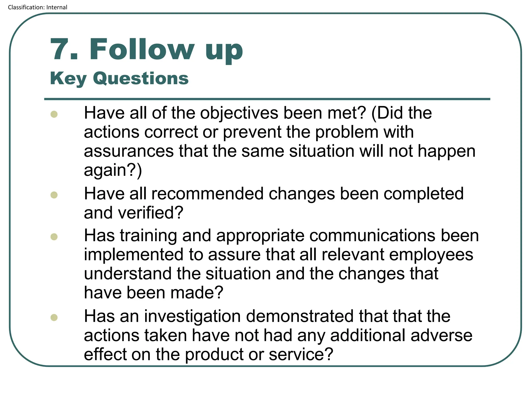 Classification: Internal
7. Follow up
Key Questions
⚫ Have all of the objectives been met? (Did the
actions correct or prevent the problem with
assurances that the same situation will not happen
again?)
⚫ Have all recommended changes been completed
and verified?
⚫ Has training and appropriate communications been
implemented to assure that all relevant employees
understand the situation and the changes that
have been made?
⚫ Has an investigation demonstrated that that the
actions taken have not had any additional adverse
effect on the product or service?
 