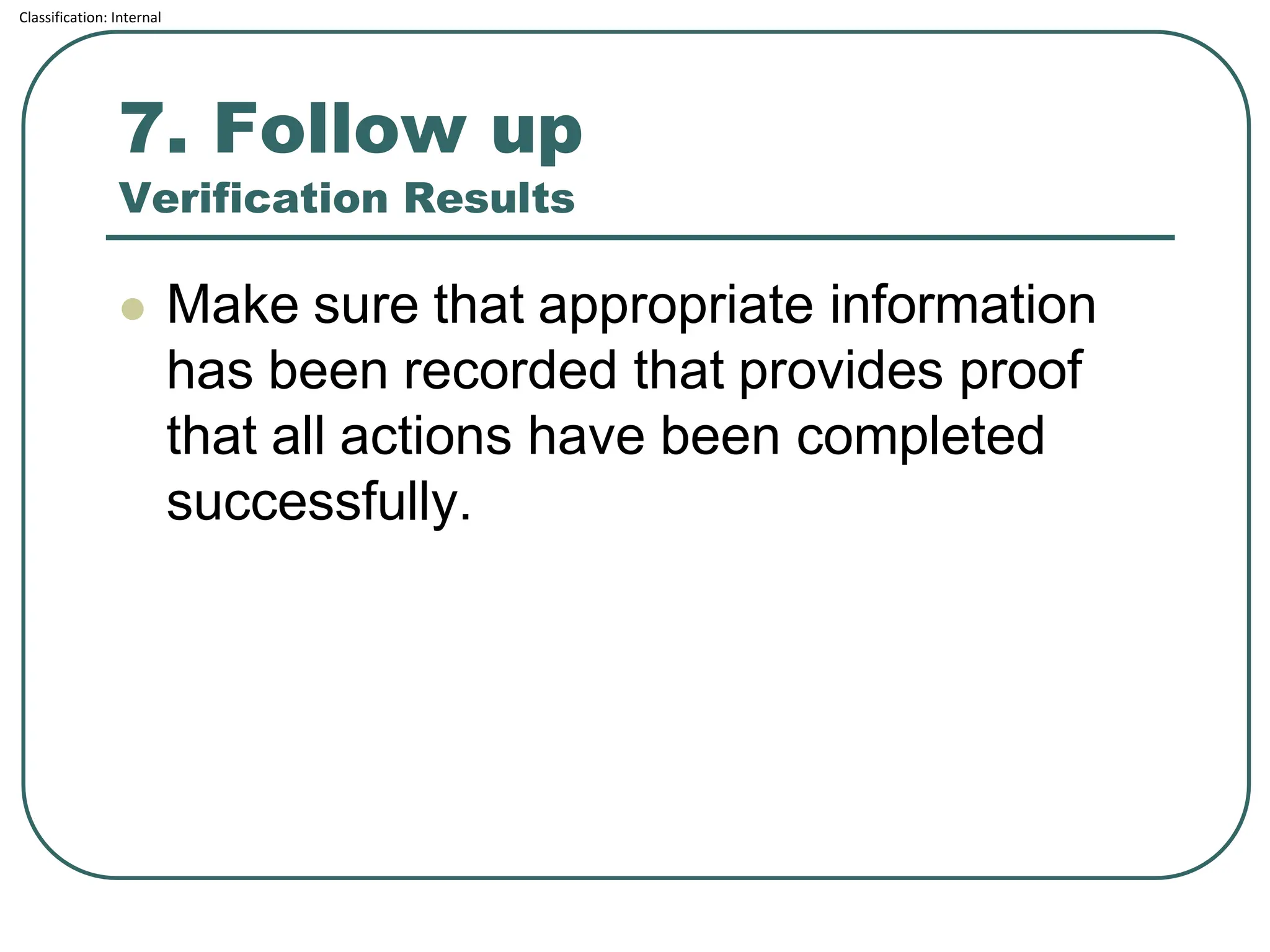 Classification: Internal
7. Follow up
Verification Results
⚫ Make sure that appropriate information
has been recorded that provides proof
that all actions have been completed
successfully.
 
