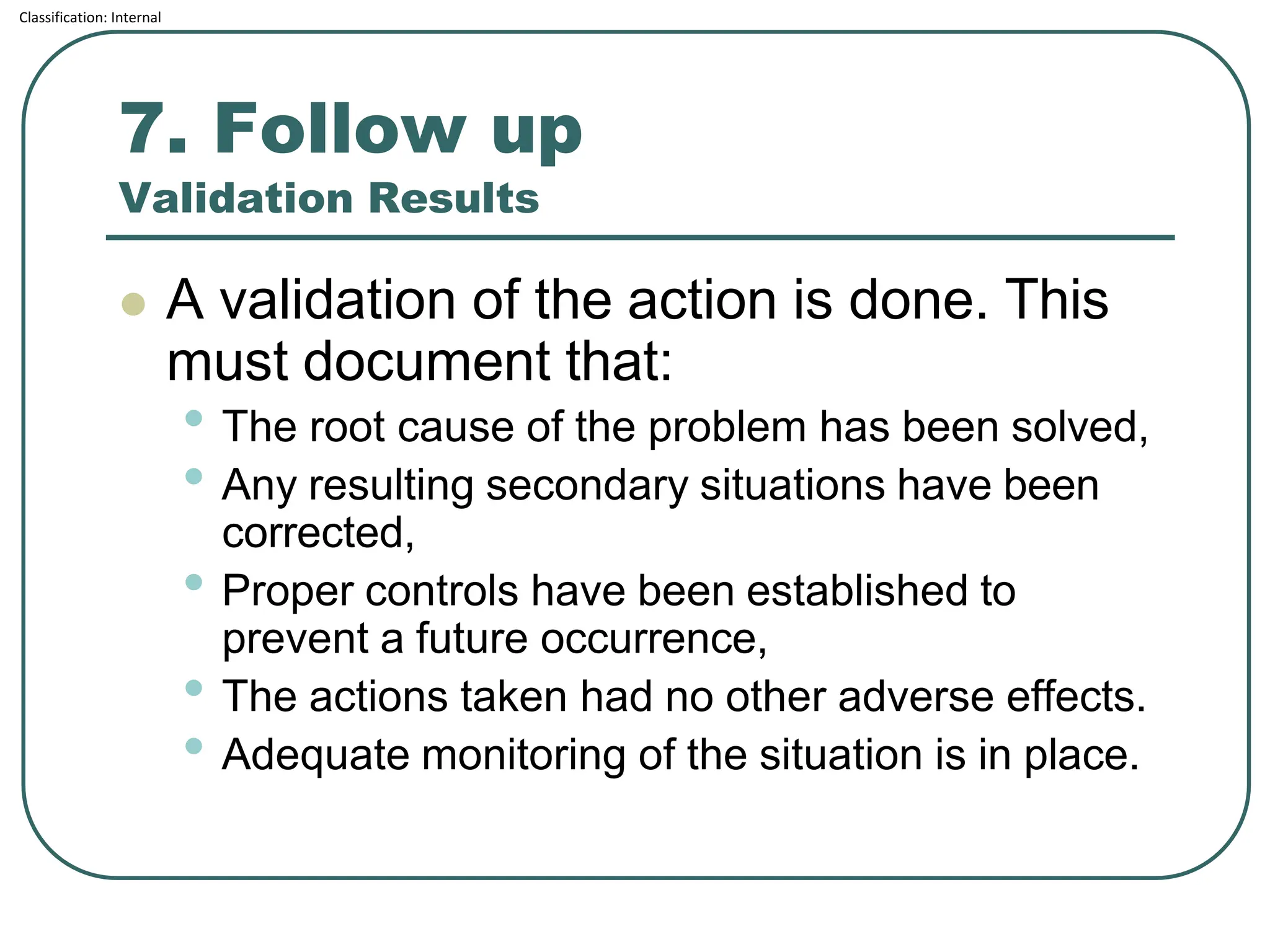 Classification: Internal
7. Follow up
Validation Results
⚫ A validation of the action is done. This
must document that:
• The root cause of the problem has been solved,
• Any resulting secondary situations have been
corrected,
• Proper controls have been established to
prevent a future occurrence,
• The actions taken had no other adverse effects.
• Adequate monitoring of the situation is in place.
 