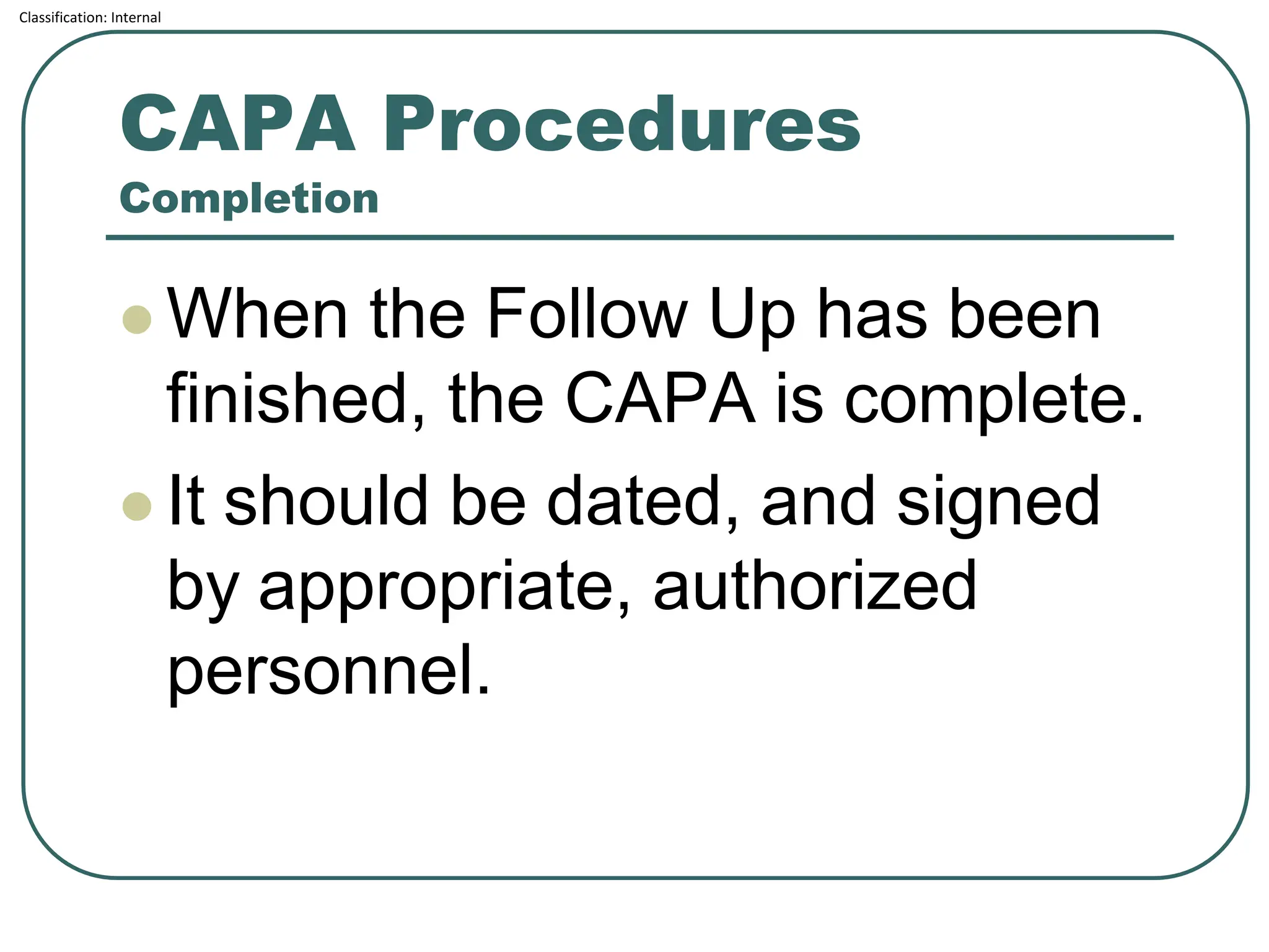 Classification: Internal
CAPA Procedures
Completion
⚫ When the Follow Up has been
finished, the CAPA is complete.
⚫ It should be dated, and signed
by appropriate, authorized
personnel.
 