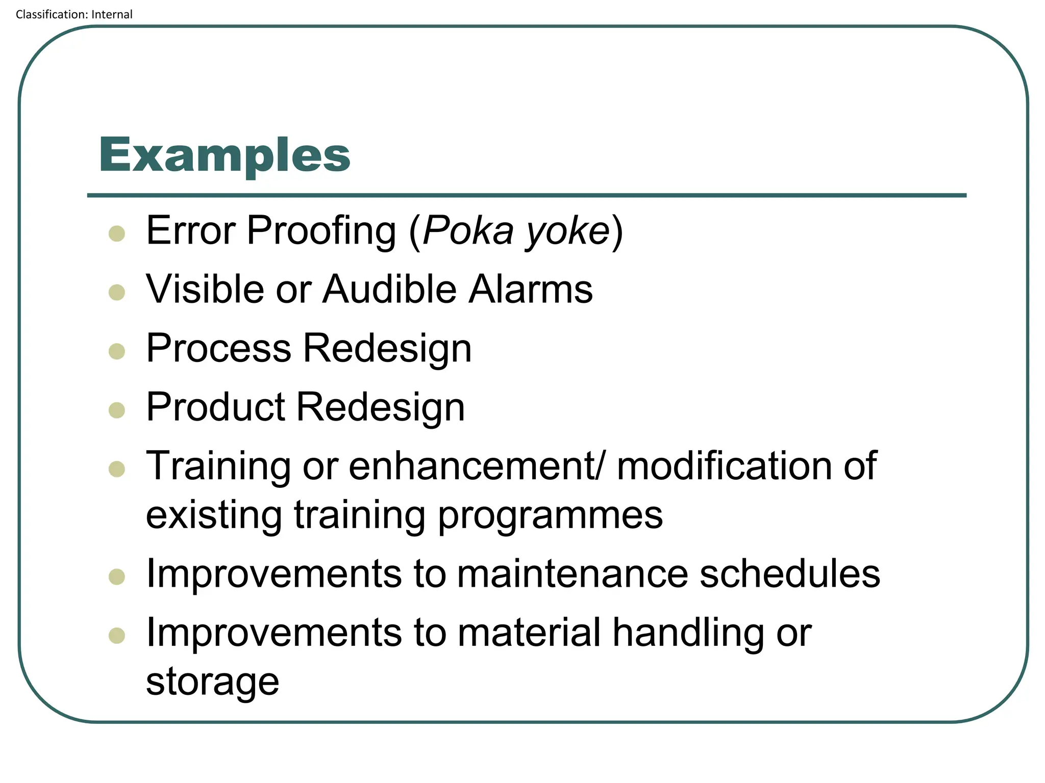 Classification: Internal
Examples
⚫ Error Proofing (Poka yoke)
⚫ Visible or Audible Alarms
⚫ Process Redesign
⚫ Product Redesign
⚫ Training or enhancement/ modification of
existing training programmes
⚫ Improvements to maintenance schedules
⚫ Improvements to material handling or
storage
 