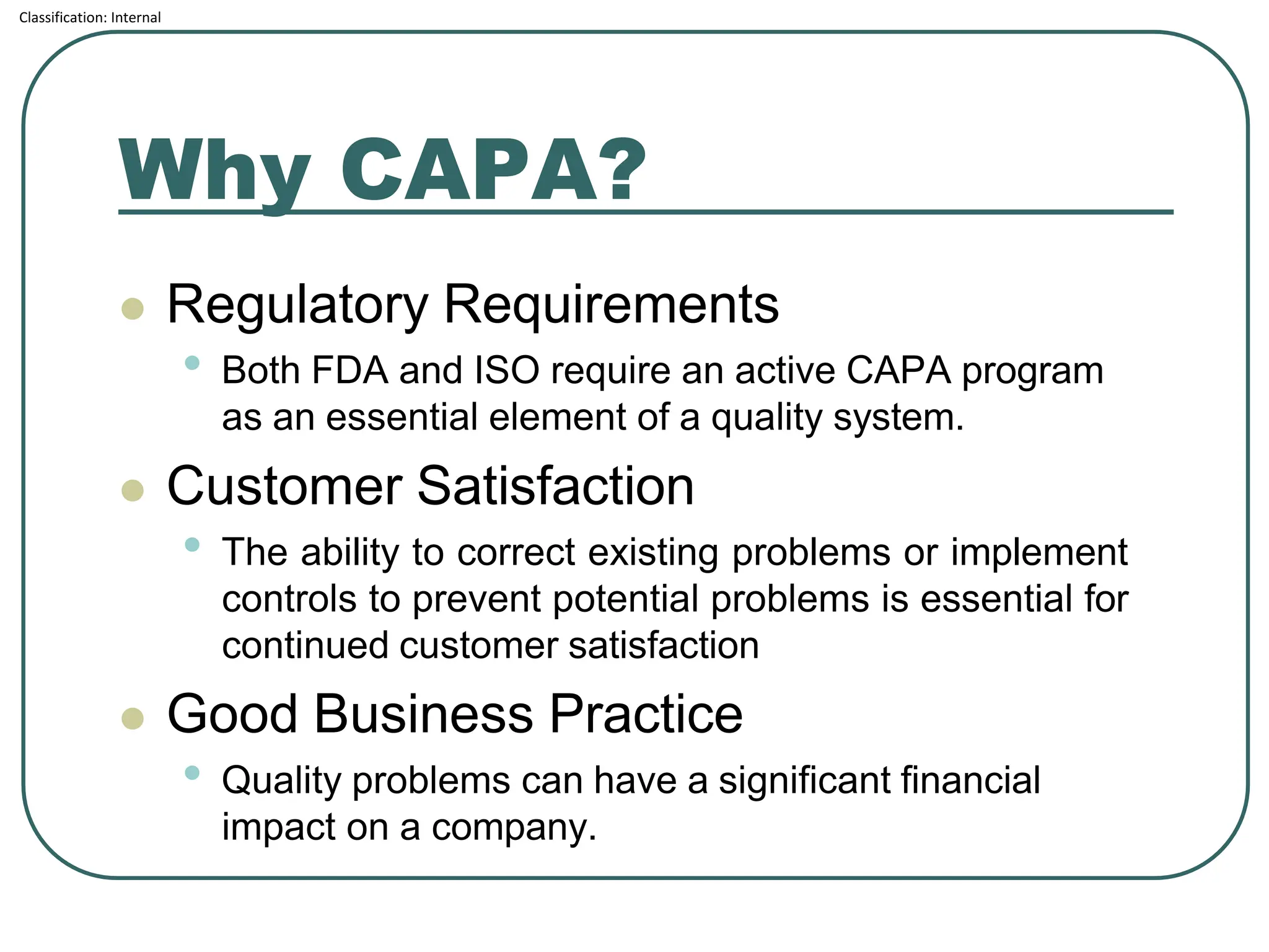 Classification: Internal
Why CAPA?
⚫ Regulatory Requirements
• Both FDA and ISO require an active CAPA program
as an essential element of a quality system.
⚫ Customer Satisfaction
• The ability to correct existing problems or implement
controls to prevent potential problems is essential for
continued customer satisfaction
⚫ Good Business Practice
• Quality problems can have a significant financial
impact on a company.
 
