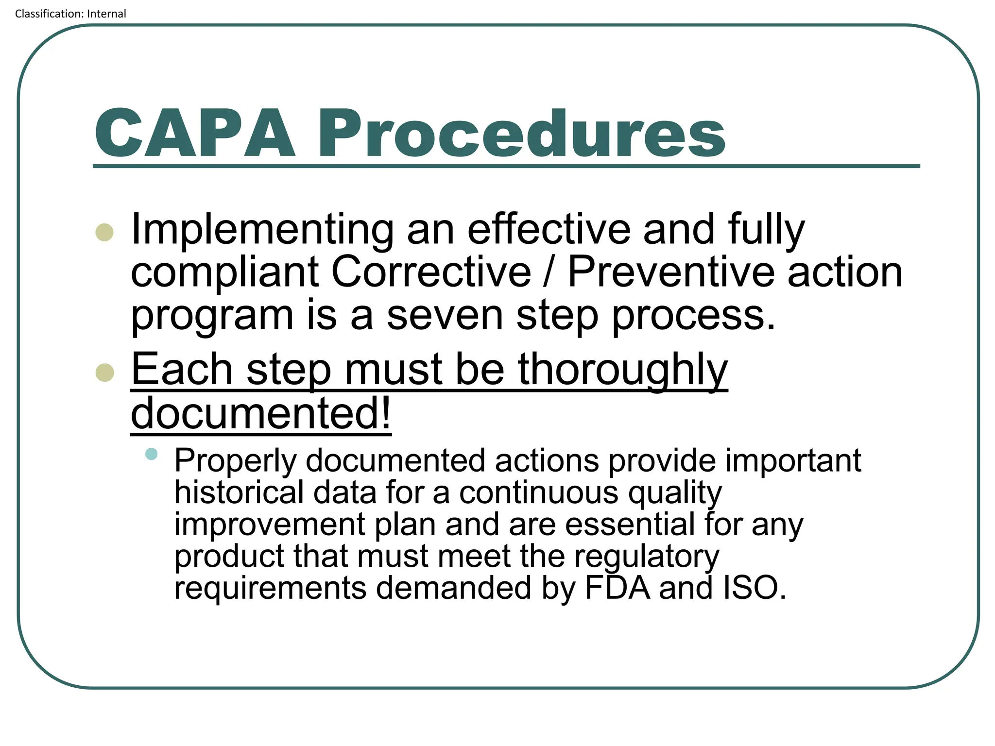 Classification: Internal
CAPA Procedures
⚫ Implementing an effective and fully
compliant Corrective / Preventive action
program is a seven step process.
⚫ Each step must be thoroughly
documented!
• Properly documented actions provide important
historical data for a continuous quality
improvement plan and are essential for any
product that must meet the regulatory
requirements demanded by FDA and ISO.
 
