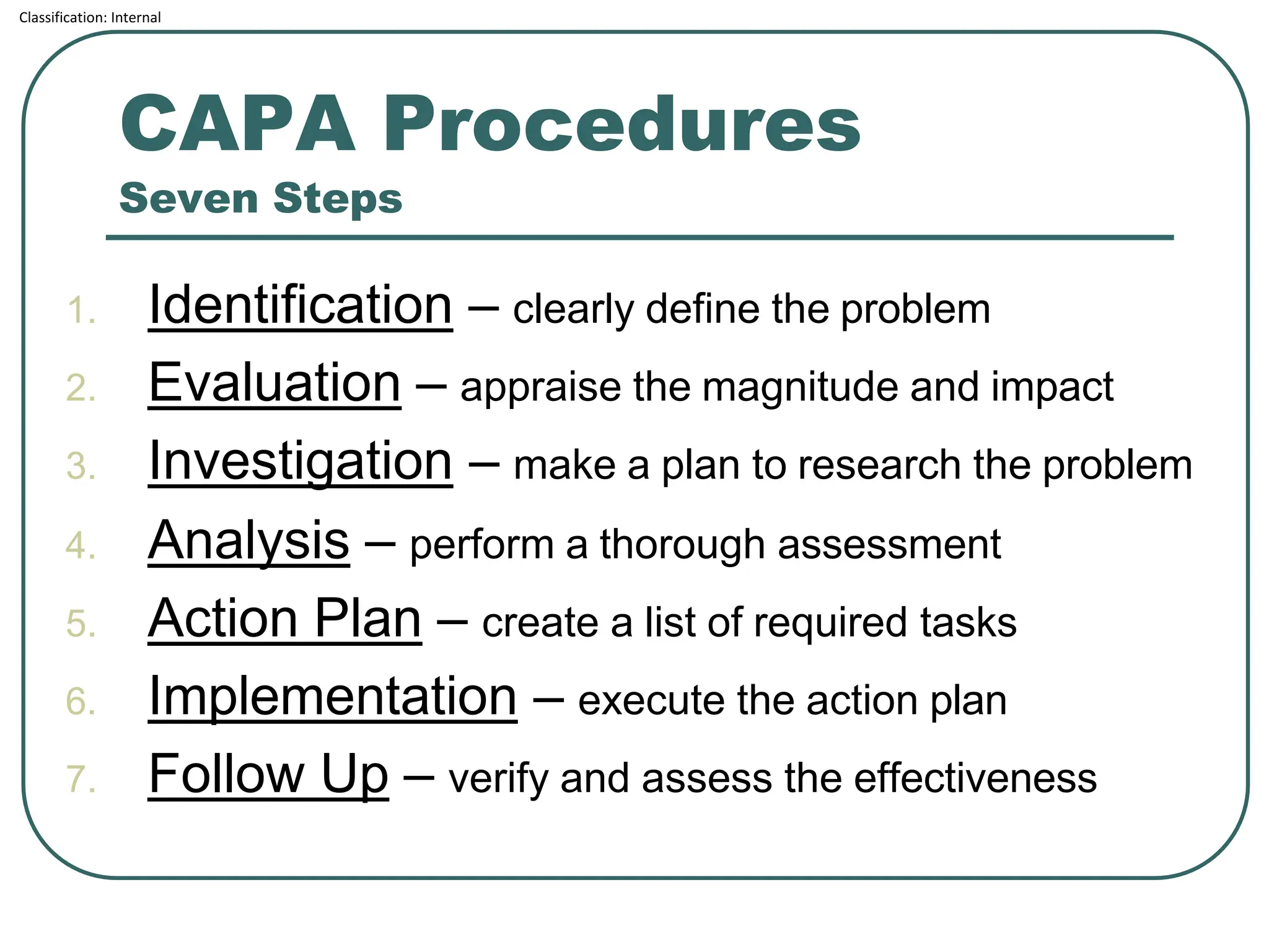 Classification: Internal
CAPA Procedures
Seven Steps
1. Identification – clearly define the problem
2. Evaluation – appraise the magnitude and impact
3. Investigation – make a plan to research the problem
4. Analysis – perform a thorough assessment
5. Action Plan – create a list of required tasks
6. Implementation – execute the action plan
7. Follow Up – verify and assess the effectiveness
 