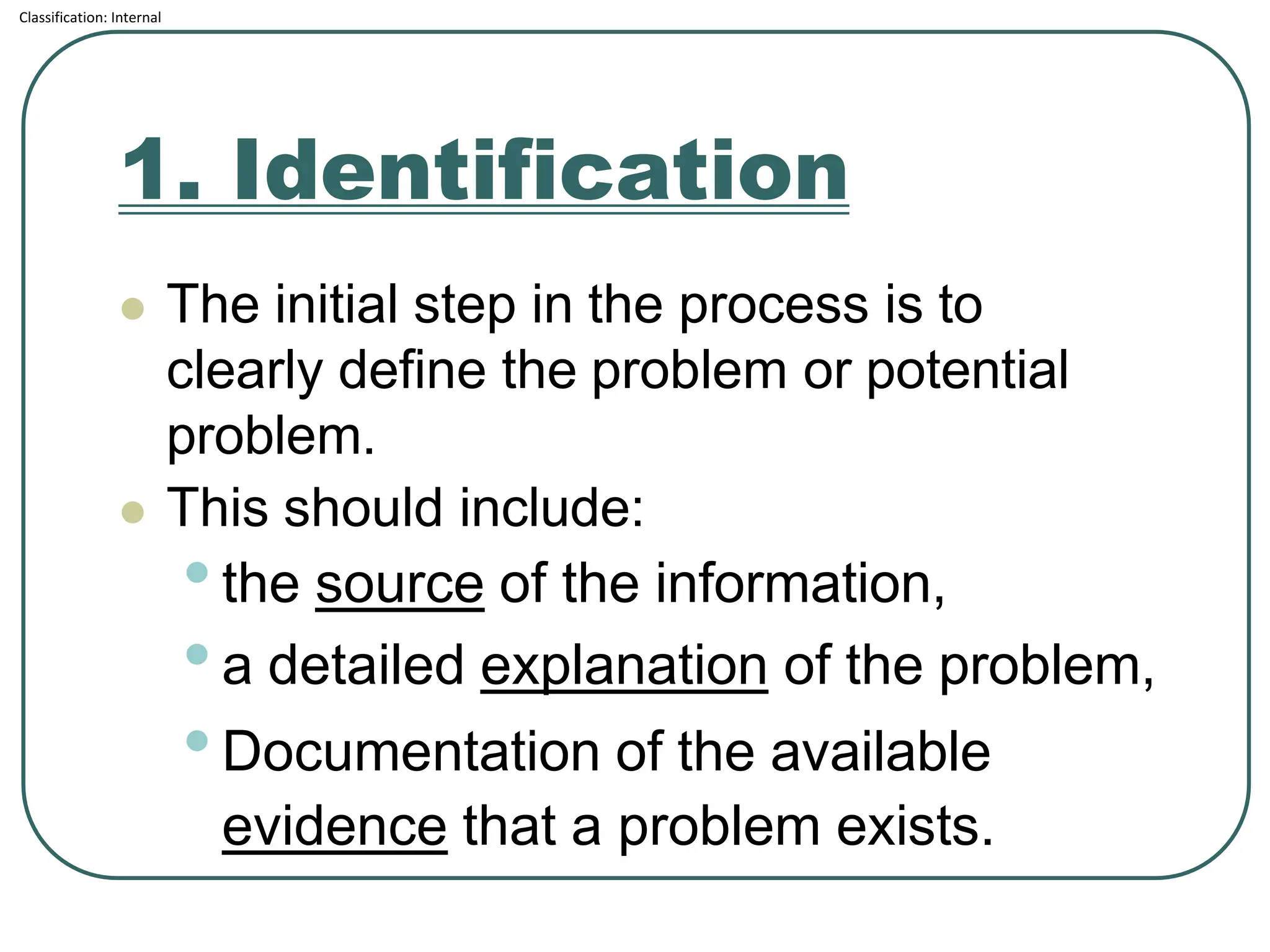 Classification: Internal
1. Identification
⚫ The initial step in the process is to
clearly define the problem or potential
problem.
⚫ This should include:
•the source of the information,
•a detailed explanation of the problem,
•Documentation of the available
evidence that a problem exists.
 