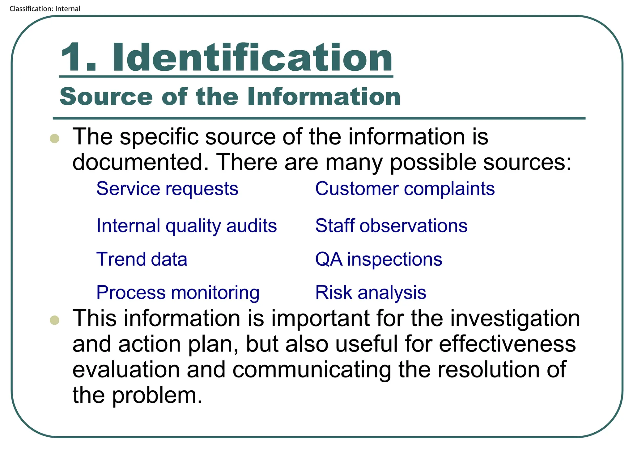 Classification: Internal
1. Identification
Source of the Information
⚫ The specific source of the information is
documented. There are many possible sources:
⚫ This information is important for the investigation
and action plan, but also useful for effectiveness
evaluation and communicating the resolution of
the problem.
Service requests Customer complaints
Internal quality audits Staff observations
Trend data QA inspections
Process monitoring Risk analysis
 