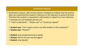 Clarification Request
• Clarification request, refers to the teacher’s feedback to indicate that the teacher
does not understand the student’s utterance or the utterance is partly ill-formed.
Therefore the student is requested to reformulate or repeat his or her utterance.
• Examples of such feedback phrases are:
• “I don’t understand.” , “Pardon me!” or “Could you repeat?”
• Student says: “Can I made a card or my little brother on the computer?”
• Teacher says: “Pardon?”
• Student: pray (mispronounced as [pleɪ])
• Teacher: Sorry? Can you say that again?
• Student: pray ([pɹeɪ])
 