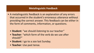 Metalinguistic Feedback
• A metalinguistic feedback is an explanation of any errors
that occurred in the student’s erroneous utterance without
providing the correct answer. This feedback can be either in
the form of comments, information, or questions.
• Student: “we should listening to our teacher”
• Teacher: “which form of the verb do we use after
should?”
• Student: I go to a zoo last Sunday.
• Teacher: Use past tense.
 
