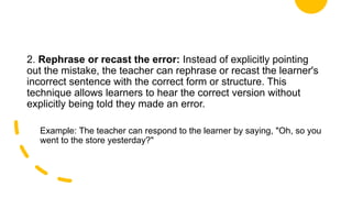 2. Rephrase or recast the error: Instead of explicitly pointing
out the mistake, the teacher can rephrase or recast the learner's
incorrect sentence with the correct form or structure. This
technique allows learners to hear the correct version without
explicitly being told they made an error.
Example: The teacher can respond to the learner by saying, "Oh, so you
went to the store yesterday?"
 