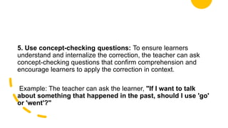 5. Use concept-checking questions: To ensure learners
understand and internalize the correction, the teacher can ask
concept-checking questions that confirm comprehension and
encourage learners to apply the correction in context.
Example: The teacher can ask the learner, "If I want to talk
about something that happened in the past, should I use 'go'
or 'went'?"
 