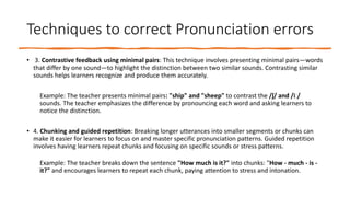 Techniques to correct Pronunciation errors
• 3. Contrastive feedback using minimal pairs: This technique involves presenting minimal pairs—words
that differ by one sound—to highlight the distinction between two similar sounds. Contrasting similar
sounds helps learners recognize and produce them accurately.
Example: The teacher presents minimal pairs: "ship" and "sheep" to contrast the /ʃ/ and /iː/
sounds. The teacher emphasizes the difference by pronouncing each word and asking learners to
notice the distinction.
• 4. Chunking and guided repetition: Breaking longer utterances into smaller segments or chunks can
make it easier for learners to focus on and master specific pronunciation patterns. Guided repetition
involves having learners repeat chunks and focusing on specific sounds or stress patterns.
Example: The teacher breaks down the sentence "How much is it?" into chunks: "How - much - is -
it?" and encourages learners to repeat each chunk, paying attention to stress and intonation.
 