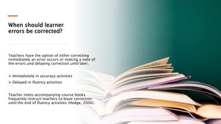 When should learner
errors be corrected?
Teachers have the option of either correcting
immediately an error occurs or making a note of
the errors and delaying correction until later.
 Immediately in accuracy activities
 Delayed in fluency activities
Teacher notes accompanying course books
frequently instruct teachers to leave correction
until the end of fluency activities (Hedge, 2000).
 