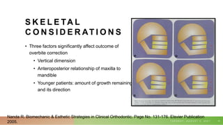 S K E L E TA L
C O N S I D E R AT I O N S
• Three factors significantly affect outcome of
overbite correction
• Vertical dimension
• Anteroposterior relationship of maxilla to
mandible
• Younger patients: amount of growth remaining
and its direction
T U E S D A Y , A U G U S T 3 , 2 0 2 1 10
Nanda R. Biomechanic & Esthetic Strategies in Clinical Orthodontic. Page No. 131-176. Elsvier Publication
2005.
 