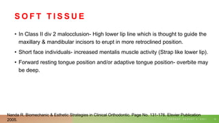 S O F T T I S S U E
• In Class II div 2 malocclusion- High lower lip line which is thought to guide the
maxillary & mandibular incisors to erupt in more retroclined position.
• Short face individuals- increased mentalis muscle activity (Strap like lower lip).
• Forward resting tongue position and/or adaptive tongue position- overbite may
be deep.
T U E S D A Y , A U G U S T 3 , 2 0 2 1 12
Nanda R. Biomechanic & Esthetic Strategies in Clinical Orthodontic. Page No. 131-176. Elsvier Publication
2005.
 